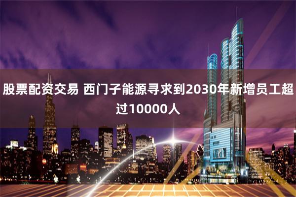 股票配资交易 西门子能源寻求到2030年新增员工超过10000人