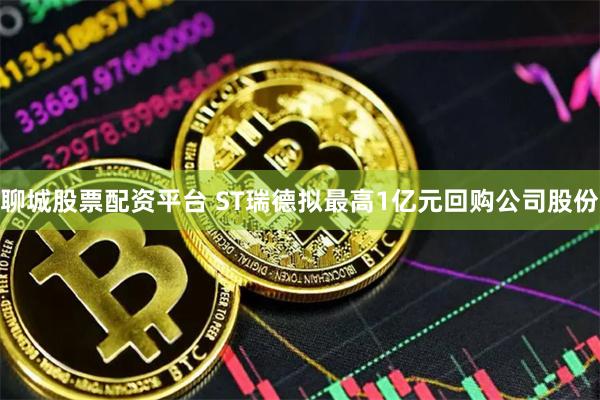 聊城股票配资平台 ST瑞德拟最高1亿元回购公司股份