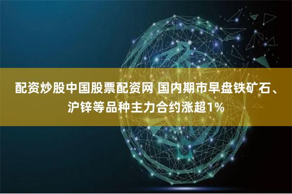 配资炒股中国股票配资网 国内期市早盘铁矿石、沪锌等品种主力合约涨超1%