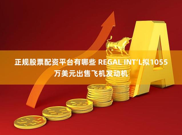 正规股票配资平台有哪些 REGAL INT‘L拟1055万美元出售飞机发动机