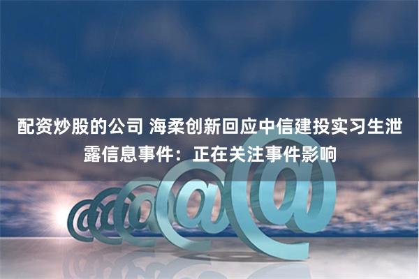 配资炒股的公司 海柔创新回应中信建投实习生泄露信息事件：正在关注事件影响