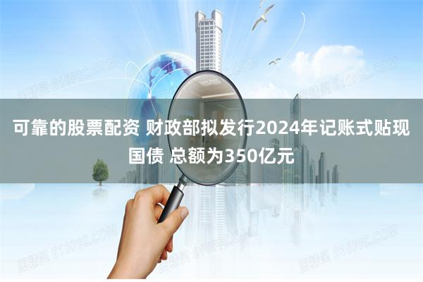 可靠的股票配资 财政部拟发行2024年记账式贴现国债 总额为350亿元