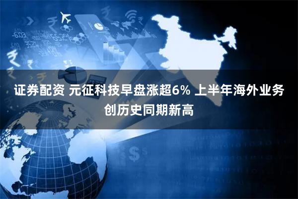 证券配资 元征科技早盘涨超6% 上半年海外业务创历史同期新高